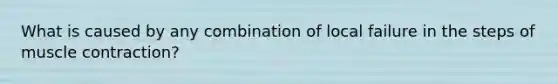 What is caused by any combination of local failure in the steps of muscle contraction?