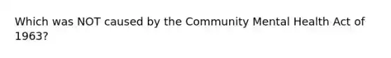 Which was NOT caused by the Community Mental Health Act of 1963?