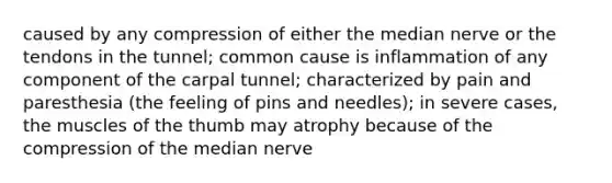 caused by any compression of either the median nerve or the tendons in the tunnel; common cause is inflammation of any component of the carpal tunnel; characterized by pain and paresthesia (the feeling of pins and needles); in severe cases, the muscles of the thumb may atrophy because of the compression of the median nerve