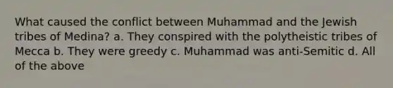 What caused the conflict between Muhammad and the Jewish tribes of Medina? a. They conspired with the polytheistic tribes of Mecca b. They were greedy c. Muhammad was anti-Semitic d. All of the above