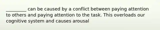 _________ can be caused by a conflict between paying attention to others and paying attention to the task. This overloads our cognitive system and causes arousal