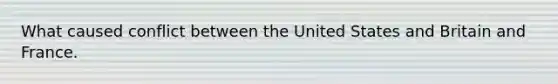 What caused conflict between the United States and Britain and France.