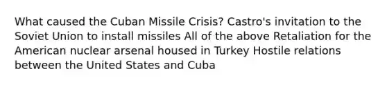 What caused the Cuban Missile Crisis? Castro's invitation to the Soviet Union to install missiles All of the above Retaliation for the American nuclear arsenal housed in Turkey Hostile relations between the United States and Cuba