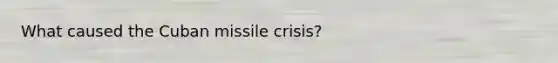 What caused the Cuban missile crisis?