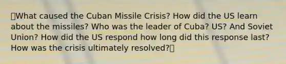 ⭐What caused the Cuban Missile Crisis? How did the US learn about the missiles? Who was the leader of Cuba? US? And Soviet Union? How did the US respond how long did this response last? How was the crisis ultimately resolved?⭐