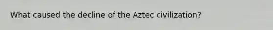 What caused the decline of the Aztec civilization?