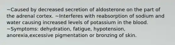 ~Caused by decreased secretion of aldosterone on the part of the adrenal cortex. ~Interferes with reabsorption of sodium and water causing increased levels of potassium in <a href='https://www.questionai.com/knowledge/k7oXMfj7lk-the-blood' class='anchor-knowledge'>the blood</a>. ~Symptoms: dehydration, fatigue, hypotension, anorexia,excessive pigmentation or bronzing of skin.