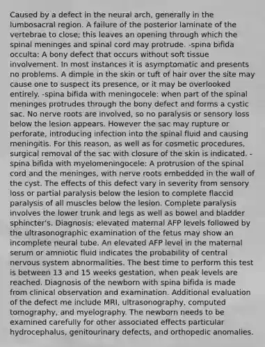 Caused by a defect in the neural arch, generally in the lumbosacral region. A failure of the posterior laminate of the vertebrae to close; this leaves an opening through which the spinal meninges and spinal cord may protrude. -spina bifida occulta: A bony defect that occurs without soft tissue involvement. In most instances it is asymptomatic and presents no problems. A dimple in the skin or tuft of hair over the site may cause one to suspect its presence, or it may be overlooked entirely. -spina bifida with meningocele: when part of the spinal meninges protrudes through the bony defect and forms a cystic sac. No nerve roots are involved, so no paralysis or sensory loss below the lesion appears. However the sac may rupture or perforate, introducing infection into the spinal fluid and causing meningitis. For this reason, as well as for cosmetic procedures, surgical removal of the sac with closure of the skin is indicated. -spina bifida with myelomeningocele: A protrusion of the spinal cord and the meninges, with nerve roots embedded in the wall of the cyst. The effects of this defect vary in severity from sensory loss or partial paralysis below the lesion to complete flaccid paralysis of all muscles below the lesion. Complete paralysis involves the lower trunk and legs as well as bowel and bladder sphincter's. Diagnosis: elevated maternal AFP levels followed by the ultrasonographic examination of the fetus may show an incomplete neural tube. An elevated AFP level in the maternal serum or amniotic fluid indicates the probability of central nervous system abnormalities. The best time to perform this test is between 13 and 15 weeks gestation, when peak levels are reached. Diagnosis of the newborn with spina bifida is made from clinical observation and examination. Additional evaluation of the defect me include MRI, ultrasonography, computed tomography, and myelography. The newborn needs to be examined carefully for other associated effects particular hydrocephalus, genitourinary defects, and orthopedic anomalies.