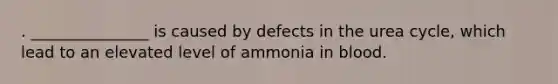 . _______________ is caused by defects in the urea cycle, which lead to an elevated level of ammonia in blood.