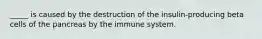 _____ is caused by the destruction of the insulin-producing beta cells of the pancreas by the immune system.