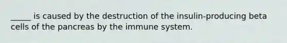 _____ is caused by the destruction of the insulin-producing beta cells of the pancreas by the immune system.