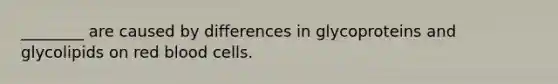 ________ are caused by differences in glycoproteins and glycolipids on red blood cells.