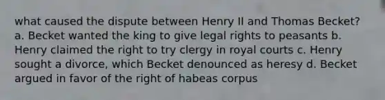 what caused the dispute between Henry II and Thomas Becket? a. Becket wanted the king to give legal rights to peasants b. Henry claimed the right to try clergy in royal courts c. Henry sought a divorce, which Becket denounced as heresy d. Becket argued in favor of the right of habeas corpus