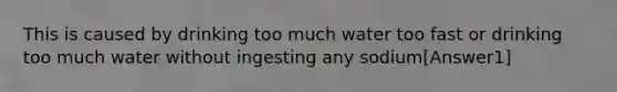 This is caused by drinking too much water too fast or drinking too much water without ingesting any sodium[Answer1]