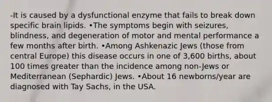 -It is caused by a dysfunctional enzyme that fails to break down specific brain lipids. •The symptoms begin with seizures, blindness, and degeneration of motor and mental performance a few months after birth. •Among Ashkenazic Jews (those from central Europe) this disease occurs in one of 3,600 births, about 100 times greater than the incidence among non-Jews or Mediterranean (Sephardic) Jews. •About 16 newborns/year are diagnosed with Tay Sachs, in the USA.