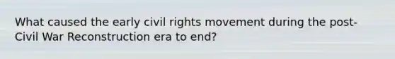 What caused the early civil rights movement during the post- Civil War Reconstruction era to end?