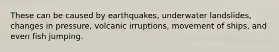 These can be caused by earthquakes, underwater landslides, changes in pressure, volcanic irruptions, movement of ships, and even fish jumping.