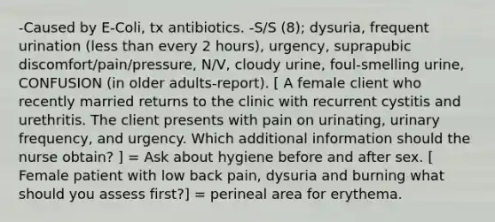 -Caused by E-Coli, tx antibiotics. -S/S (8); dysuria, frequent urination (less than every 2 hours), urgency, suprapubic discomfort/pain/pressure, N/V, cloudy urine, foul-smelling urine, CONFUSION (in older adults-report). [ A female client who recently married returns to the clinic with recurrent cystitis and urethritis. The client presents with pain on urinating, urinary frequency, and urgency. Which additional information should the nurse obtain? ] = Ask about hygiene before and after sex. [ Female patient with low back pain, dysuria and burning what should you assess first?] = perineal area for erythema.