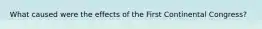 What caused were the effects of the First Continental Congress?