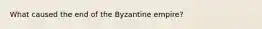 What caused the end of the Byzantine empire?