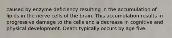 caused by enzyme deficiency resulting in the accumulation of lipids in the nerve cells of the brain. This accumulation results in progressive damage to the cells and a decrease in cognitive and physical development. Death typically occurs by age five.