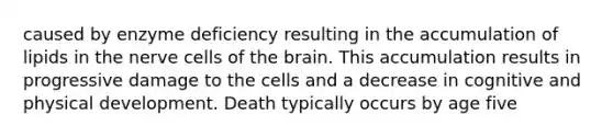 caused by enzyme deficiency resulting in the accumulation of lipids in the nerve cells of the brain. This accumulation results in progressive damage to the cells and a decrease in cognitive and physical development. Death typically occurs by age five