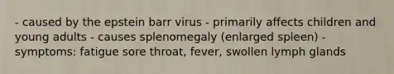 - caused by the epstein barr virus - primarily affects children and young adults - causes splenomegaly (enlarged spleen) - symptoms: fatigue sore throat, fever, swollen lymph glands