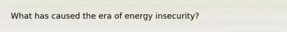 What has caused the era of energy insecurity?