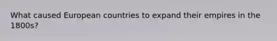 What caused European countries to expand their empires in the 1800s?