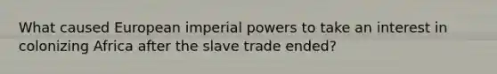 What caused European imperial powers to take an interest in colonizing Africa after the slave trade ended?