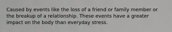 Caused by events like the loss of a friend or family member or the breakup of a relationship. These events have a greater impact on the body than everyday stress.