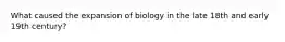 What caused the expansion of biology in the late 18th and early 19th century?