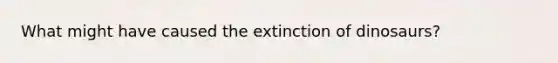 What might have caused the extinction of dinosaurs?