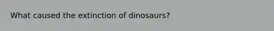 What caused the extinction of dinosaurs?