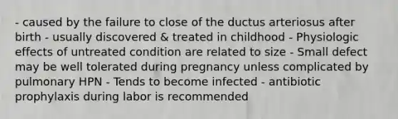 - caused by the failure to close of the ductus arteriosus after birth - usually discovered & treated in childhood - Physiologic effects of untreated condition are related to size - Small defect may be well tolerated during pregnancy unless complicated by pulmonary HPN - Tends to become infected - antibiotic prophylaxis during labor is recommended