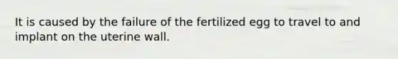 It is caused by the failure of the fertilized egg to travel to and implant on the uterine wall.