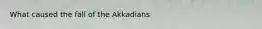 What caused the fall of the Akkadians