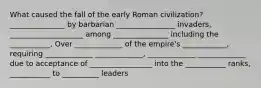 What caused the fall of the early Roman civilization? _______________ by barbarian ________________ invaders, ____________________ among _______________ including the ___________, Over _____________ of the empire's ____________, requiring _____________ _____________, _____________ _____________ due to acceptance of _________________ into the ___________ ranks, ___________ to __________ leaders