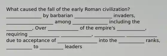 What caused the fall of the early Roman civilization? _______________ by barbarian ________________ invaders, ____________________ among _______________ including the ___________, Over _____________ of the empire's ____________, requiring _____________ _____________, _____________ _____________ due to acceptance of _________________ into the ___________ ranks, ___________ to __________ leaders