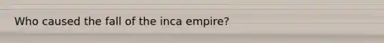 Who caused the fall of the inca empire?