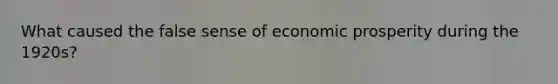 What caused the false sense of economic prosperity during the 1920s?