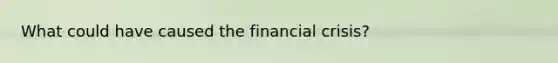 What could have caused the financial crisis?