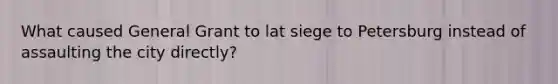 What caused General Grant to lat siege to Petersburg instead of assaulting the city directly?