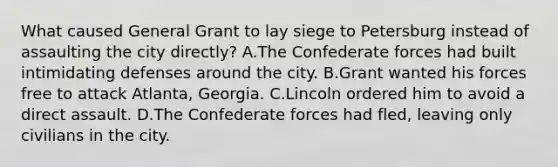 What caused General Grant to lay siege to Petersburg instead of assaulting the city directly? A.The Confederate forces had built intimidating defenses around the city. B.Grant wanted his forces free to attack Atlanta, Georgia. C.Lincoln ordered him to avoid a direct assault. D.The Confederate forces had fled, leaving only civilians in the city.