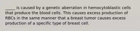 _____ is caused by a genetic aberration in hemocytoblastic cells that produce the blood cells. This causes excess production of RBCs in the same manner that a breast tumor causes excess production of a specific type of breast cell.