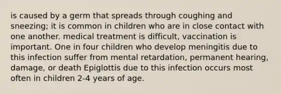 is caused by a germ that spreads through coughing and sneezing; it is common in children who are in close contact with one another. medical treatment is difficult, vaccination is important. One in four children who develop meningitis due to this infection suffer from mental retardation, permanent hearing, damage, or death Epiglottis due to this infection occurs most often in children 2-4 years of age.