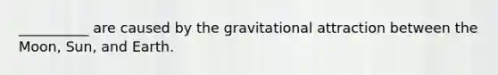 __________ are caused by the gravitational attraction between the Moon, Sun, and Earth.