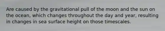 Are caused by the gravitational pull of the moon and the sun on the ocean, which changes throughout the day and year, resulting in changes in sea surface height on those timescales.