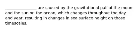 ________________ are caused by the gravitational pull of the moon and the sun on the ocean, which changes throughout the day and year, resulting in changes in sea surface height on those timescales.