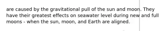 are caused by the gravitational pull of the sun and moon. They have their greatest effects on seawater level during new and full moons - when the sun, moon, and Earth are aligned.